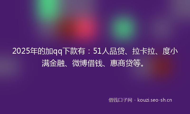 2025年的加qq下款有：51人品贷、拉卡拉、度小满金融、微博借钱、惠商贷等。