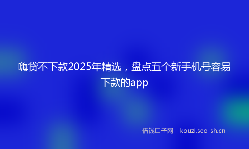 嗨贷不下款2025年精选,盘点五个新手机号容易下款的app