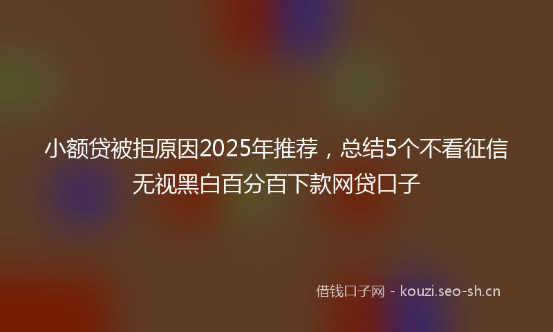 小额贷被拒原因2025年推荐，总结5个不看征信无视黑白百分百下款网贷口子