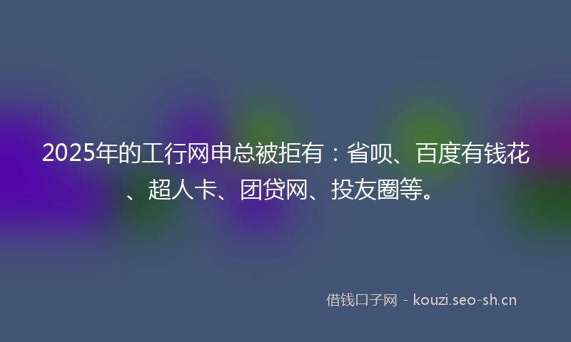 2025年的工行网申总被拒有：省呗、百度有钱花、超人卡、团贷网、投友圈等。