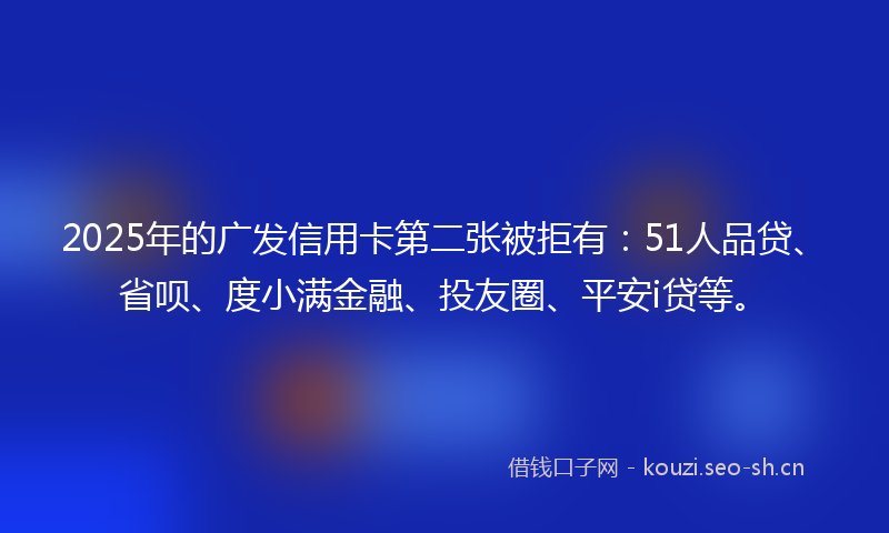 2025年的广发信用卡第二张被拒有：51人品贷、省呗、度小满金融、投友圈、平安i贷等。