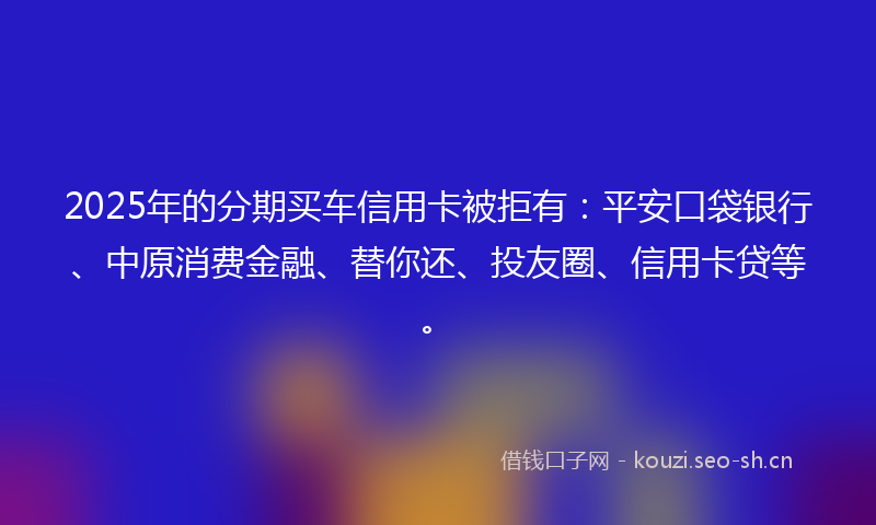 2025年的分期买车信用卡被拒有:平安口袋银行、中原消费金融、替你还、投友圈、信用卡贷等。