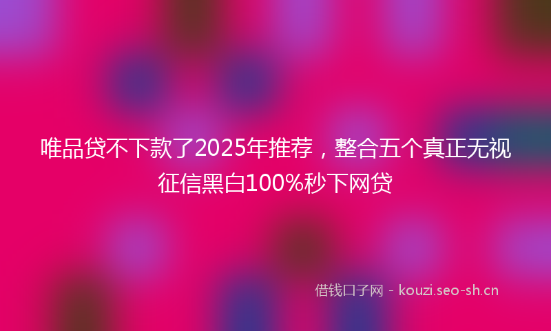 唯品贷不下款了2025年推荐,整合五个真正无视征信黑白100%秒下网贷