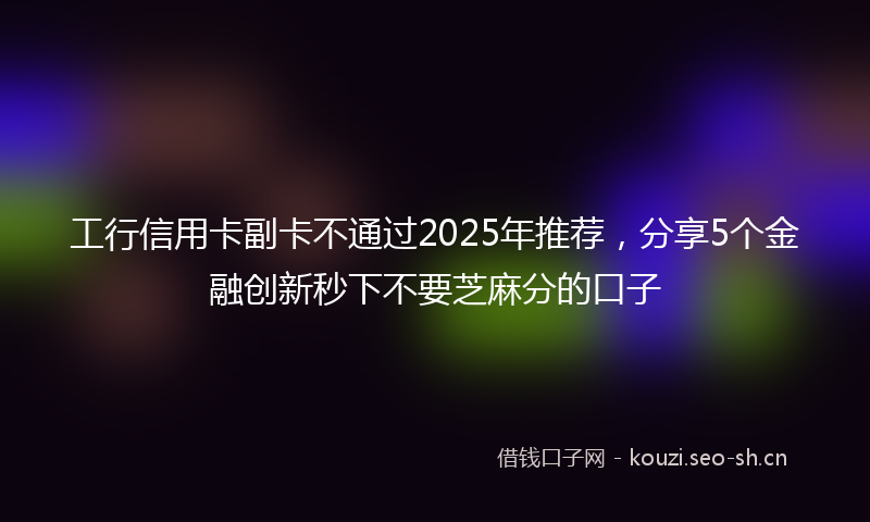 工行信用卡副卡不通过2025年推荐,分享5个金融创新秒下不要芝麻分的口子