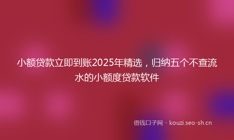 小额贷款立即到账2025年精选，归纳五个不查流水的小额度贷款软件