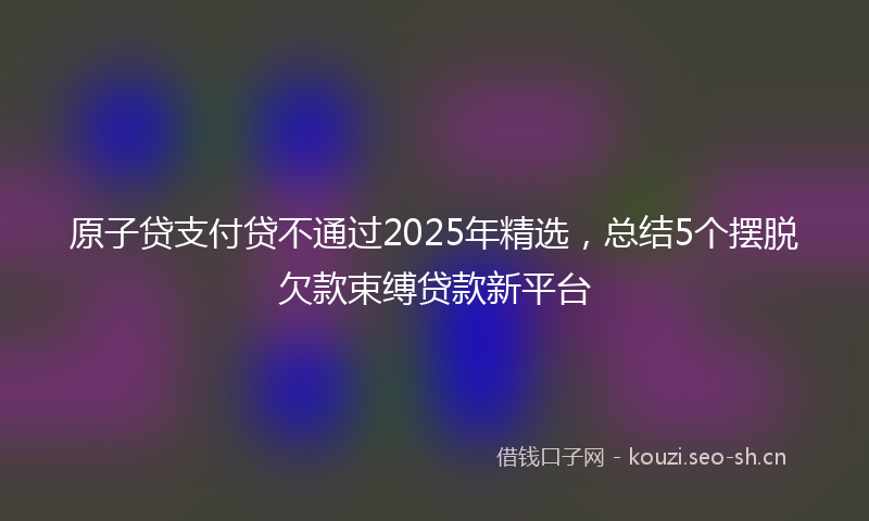 原子贷支付贷不通过2025年精选，总结5个摆脱欠款束缚贷款新平台