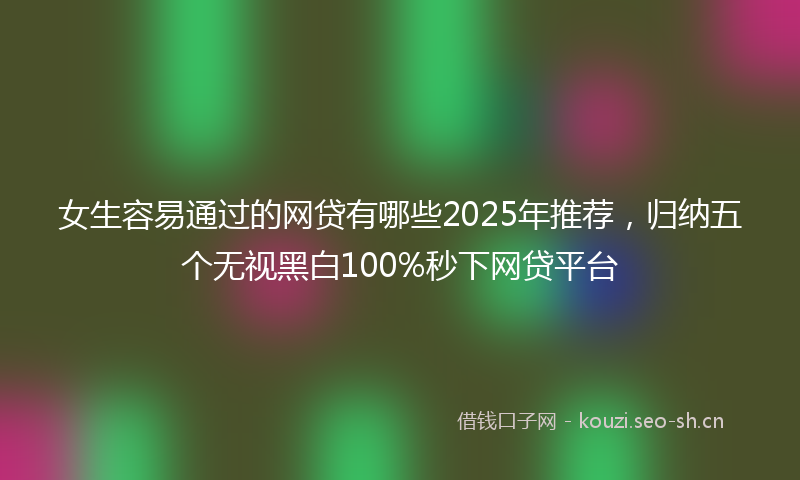 女生容易通过的网贷有哪些2025年推荐，归纳五个无视黑白100%秒下网贷平台