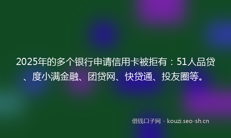 2025年的多个银行申请信用卡被拒有：51人品贷、度小满金融、团贷网、快贷通、投友圈等。