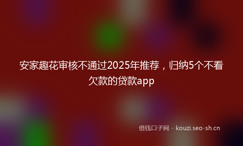 安家趣花审核不通过2025年推荐，归纳5个不看欠款的贷款app