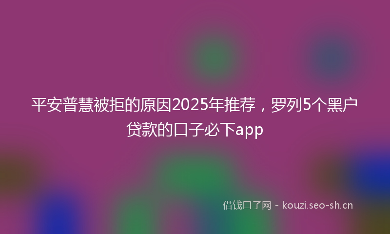 平安普慧被拒的原因2025年推荐，罗列5个黑户贷款的口子必下app