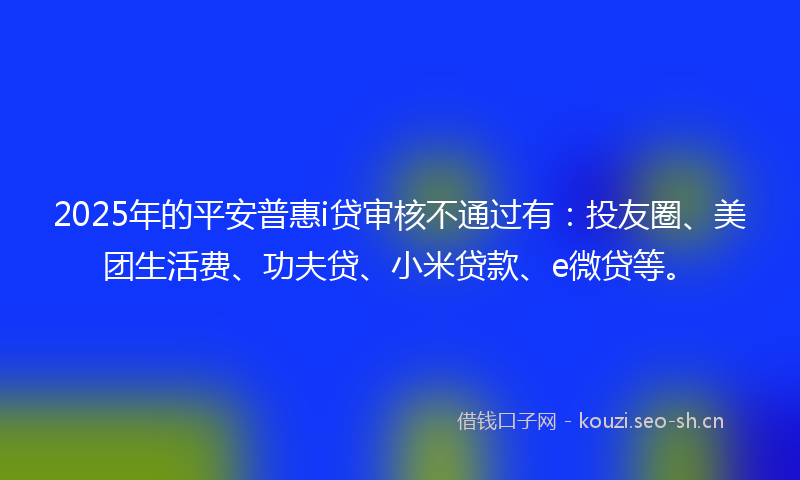 2025年的平安普惠i贷审核不通过有：投友圈、美团生活费、功夫贷、小米贷款、e微贷等。