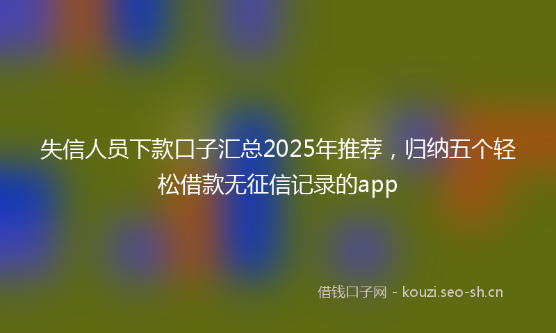 失信人员下款口子汇总2025年推荐，归纳五个轻松借款无征信记录的app