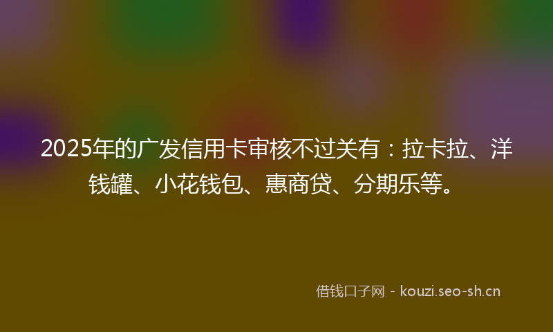 2025年的广发信用卡审核不过关有：拉卡拉、洋钱罐、小花钱包、惠商贷、分期乐等。