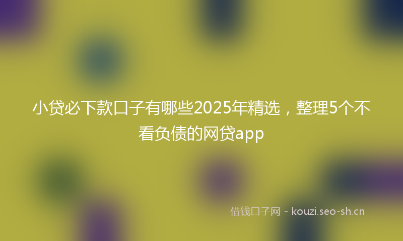 小贷必下款口子有哪些2025年精选，整理5个不看负债的网贷app