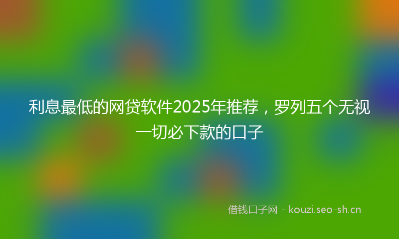 利息最低的网贷软件2025年推荐，罗列五个无视一切必下款的口子