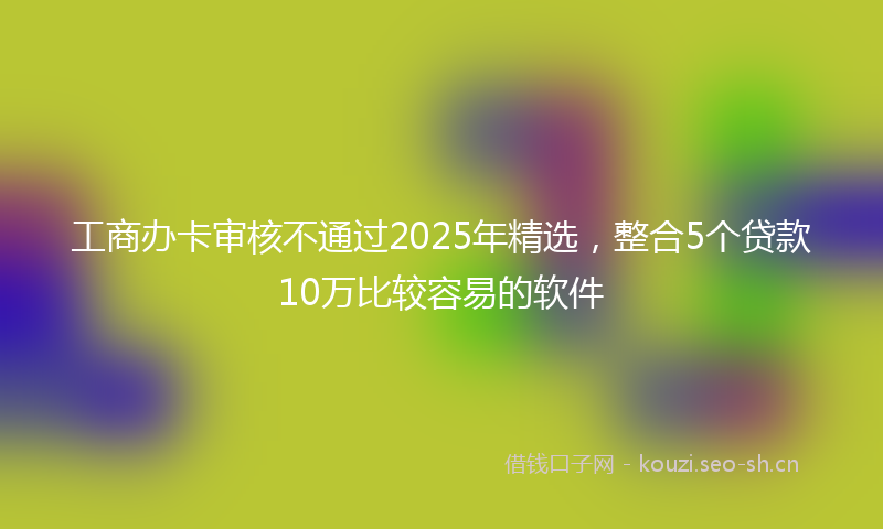 工商办卡审核不通过2025年精选，整合5个贷款10万比较容易的软件