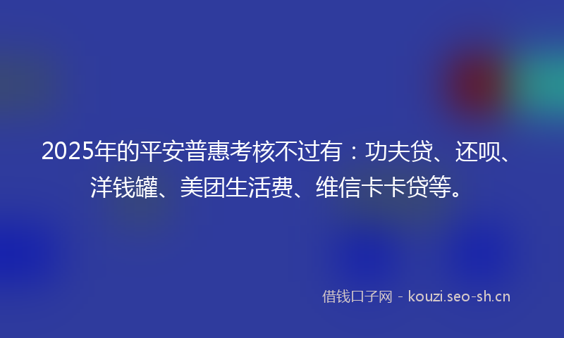 2025年的平安普惠考核不过有:功夫贷、还呗、洋钱罐、美团生活费、维信卡卡贷等。