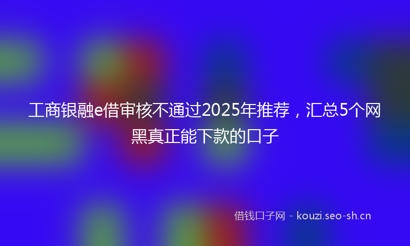 工商银融e借审核不通过2025年推荐，汇总5个网黑真正能下款的口子