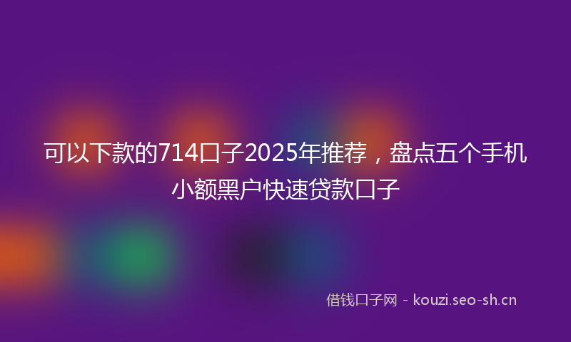 可以下款的714口子2025年推荐,盘点五个手机小额黑户快速贷款口子