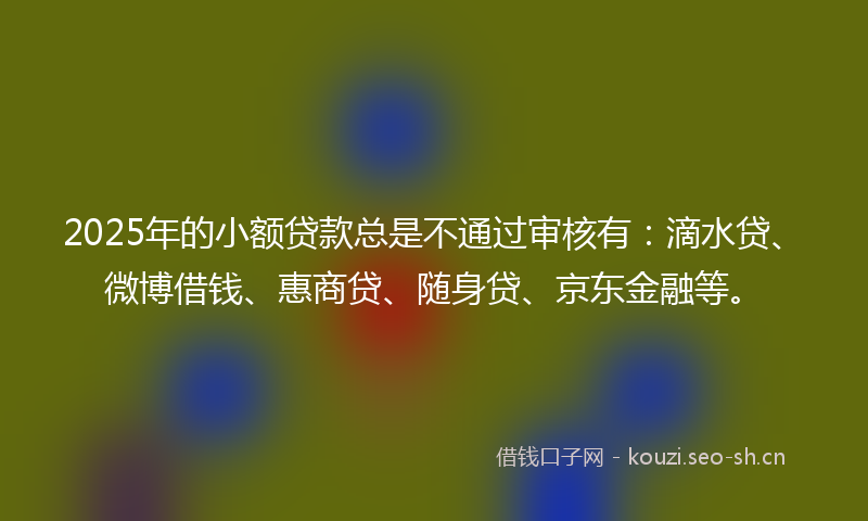 2025年的小额贷款总是不通过审核有：滴水贷、微博借钱、惠商贷、随身贷、京东金融等。