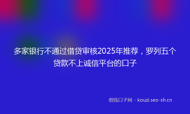多家银行不通过借贷审核2025年推荐，罗列五个贷款不上诚信平台的口子