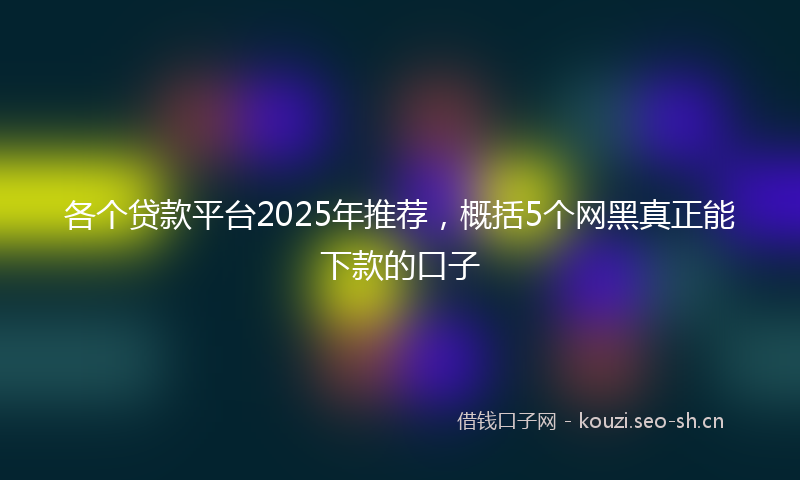 各个贷款平台2025年推荐，概括5个网黑真正能下款的口子