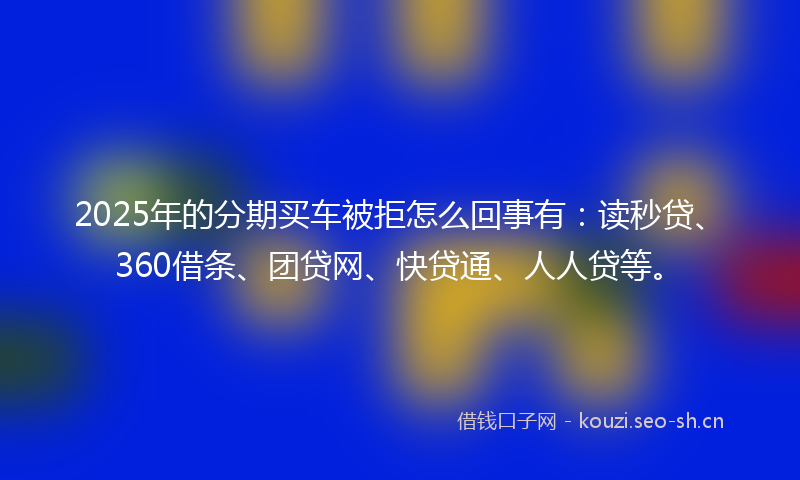 2025年的分期买车被拒怎么回事有:读秒贷、360借条、团贷网、快贷通、人人贷等。