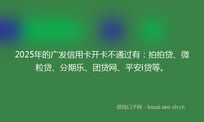 2025年的广发信用卡开卡不通过有:拍拍贷、微粒贷、分期乐、团贷网、平安i贷等。