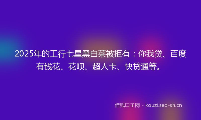 2025年的工行七星黑白菜被拒有：你我贷、百度有钱花、花呗、超人卡、快贷通等。