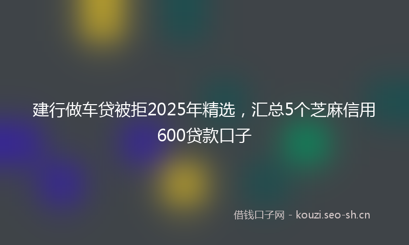 建行做车贷被拒2025年精选，汇总5个芝麻信用600贷款口子