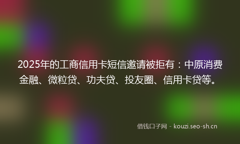 2025年的工商信用卡短信邀请被拒有:中原消费金融、微粒贷、功夫贷、投友圈、信用卡贷等。
