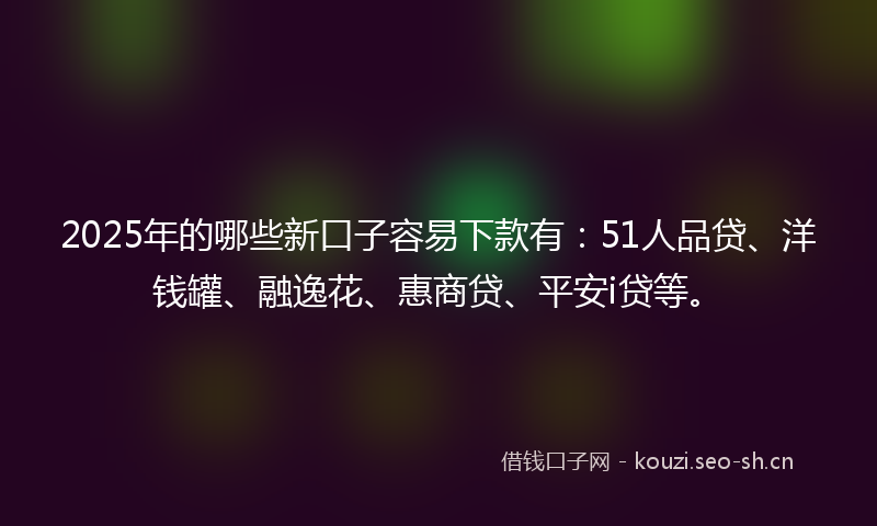 2025年的哪些新口子容易下款有：51人品贷、洋钱罐、融逸花、惠商贷、平安i贷等。