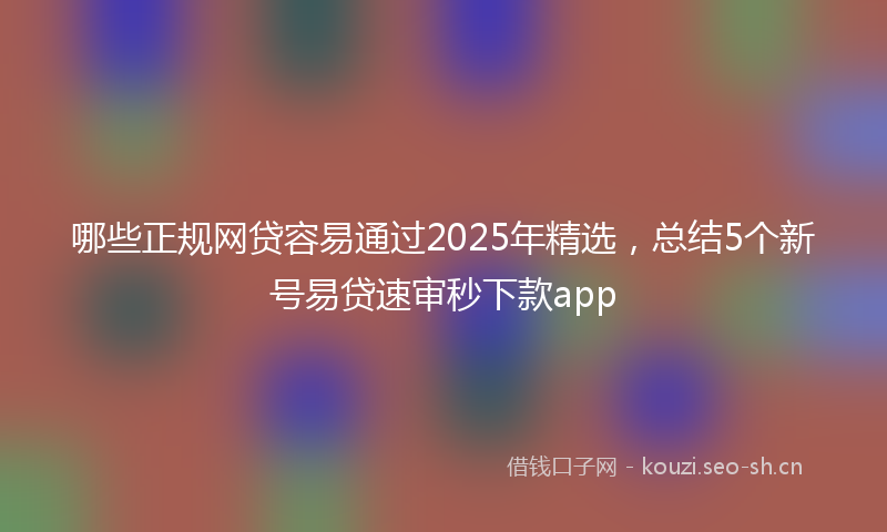 哪些正规网贷容易通过2025年精选，总结5个新号易贷速审秒下款app