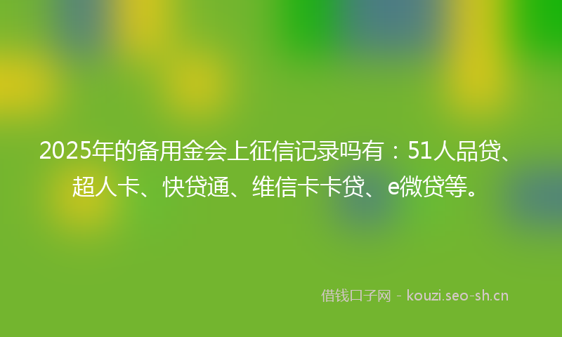 2025年的备用金会上征信记录吗有：51人品贷、超人卡、快贷通、维信卡卡贷、e微贷等。