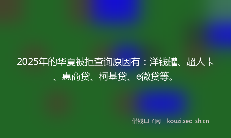 2025年的华夏被拒查询原因有：洋钱罐、超人卡、惠商贷、柯基贷、e微贷等。