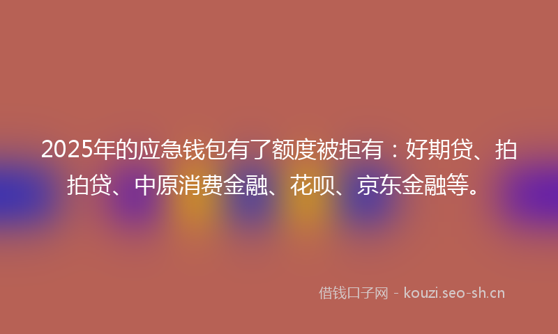 2025年的应急钱包有了额度被拒有：好期贷、拍拍贷、中原消费金融、花呗、京东金融等。