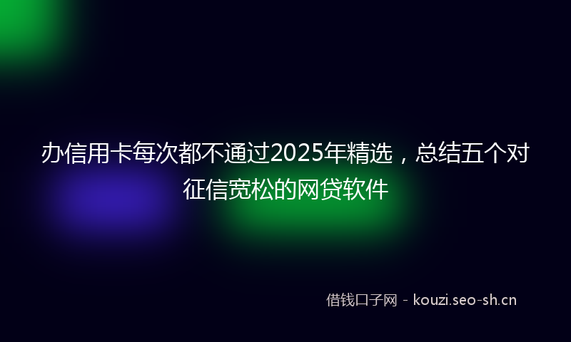 办信用卡每次都不通过2025年精选，总结五个对征信宽松的网贷软件