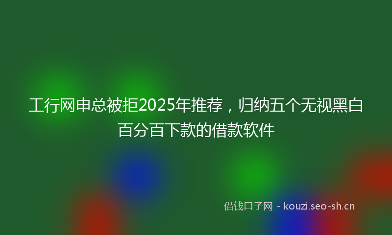 工行网申总被拒2025年推荐，归纳五个无视黑白百分百下款的借款软件