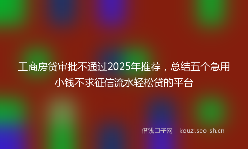工商房贷审批不通过2025年推荐，总结五个急用小钱不求征信流水轻松贷的平台