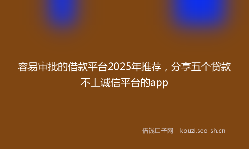 容易审批的借款平台2025年推荐，分享五个贷款不上诚信平台的app