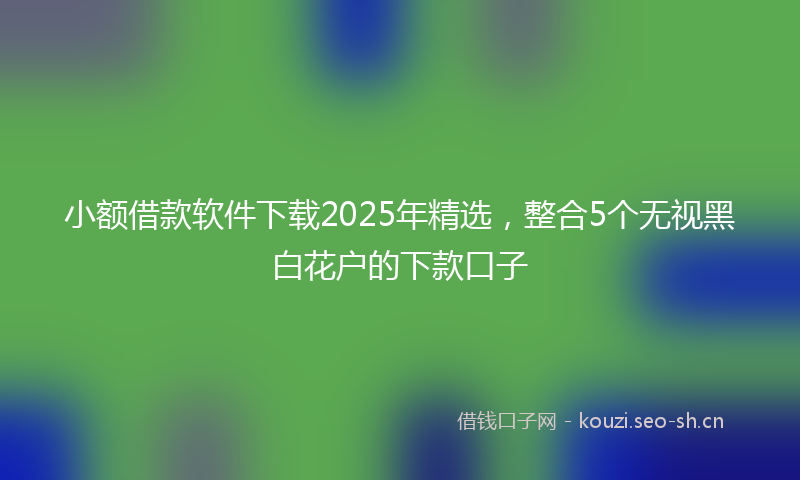小额借款软件下载2025年精选，整合5个无视黑白花户的下款口子