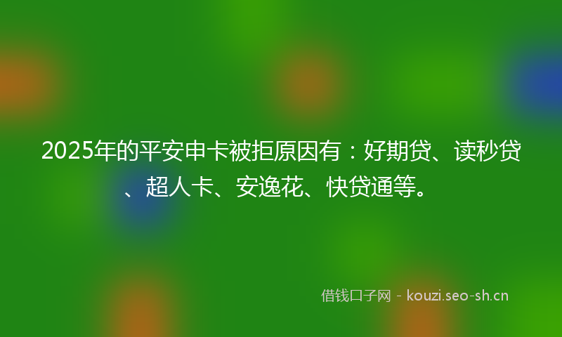 2025年的平安申卡被拒原因有：好期贷、读秒贷、超人卡、安逸花、快贷通等。