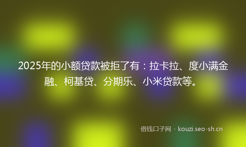 2025年的小额贷款被拒了有:拉卡拉、度小满金融、柯基贷、分期乐、小米贷款等。