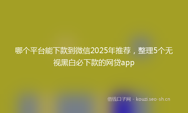 哪个平台能下款到微信2025年推荐，整理5个无视黑白必下款的网贷app