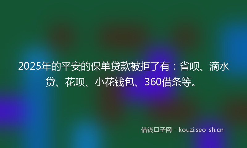 2025年的平安的保单贷款被拒了有：省呗、滴水贷、花呗、小花钱包、360借条等。