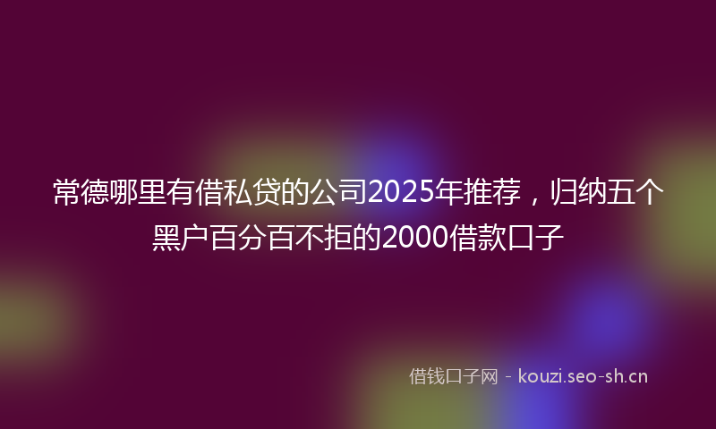 常德哪里有借私贷的公司2025年推荐，归纳五个黑户百分百不拒的2000借款口子