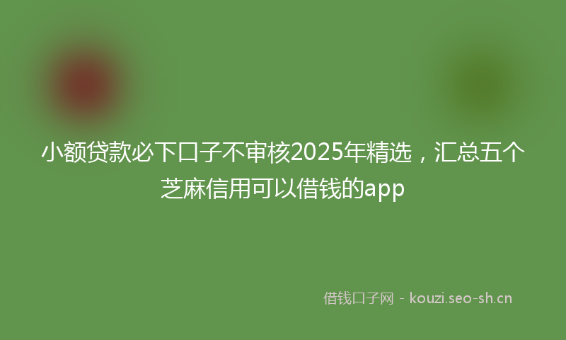 小额贷款必下口子不审核2025年精选，汇总五个芝麻信用可以借钱的app