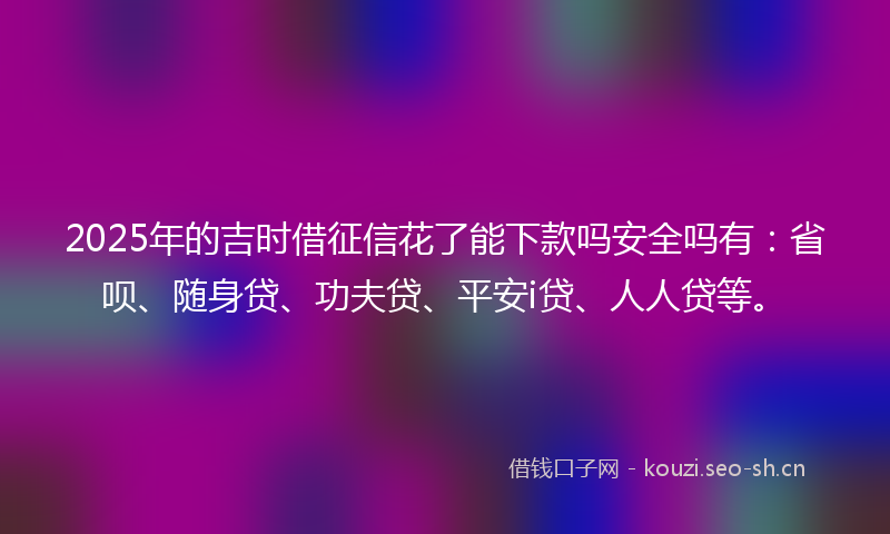 2025年的吉时借征信花了能下款吗安全吗有:省呗、随身贷、功夫贷、平安i贷、人人贷等。
