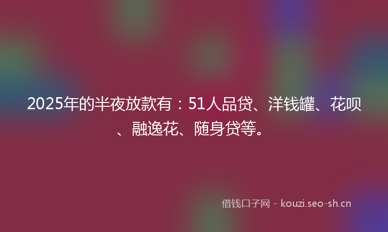 2025年的半夜放款有：51人品贷、洋钱罐、花呗、融逸花、随身贷等。