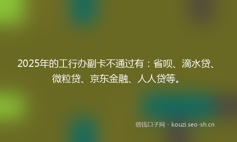 2025年的工行办副卡不通过有：省呗、滴水贷、微粒贷、京东金融、人人贷等。